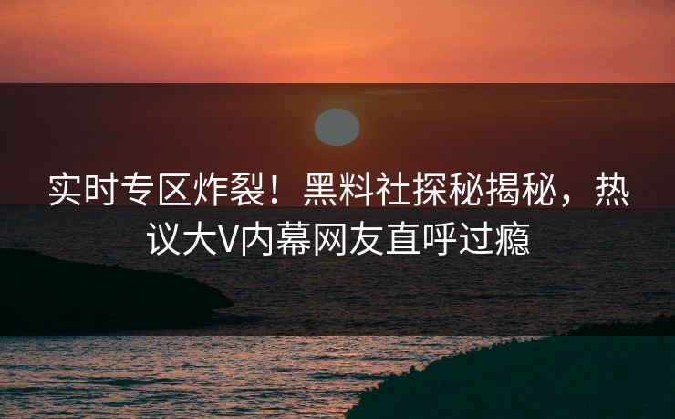 实时专区炸裂！黑料社探秘揭秘，热议大V内幕网友直呼过瘾