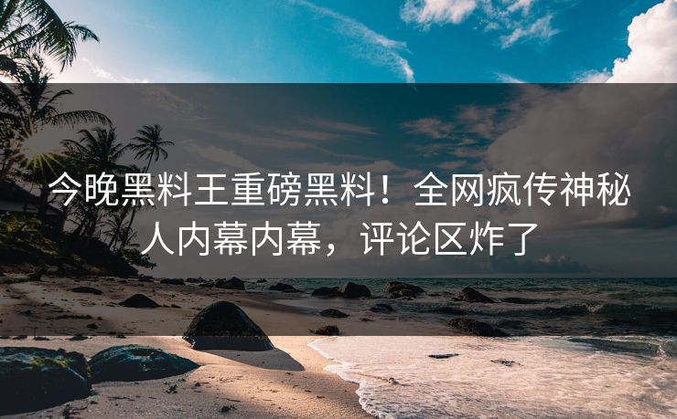今晚黑料王重磅黑料！全网疯传神秘人内幕内幕，评论区炸了