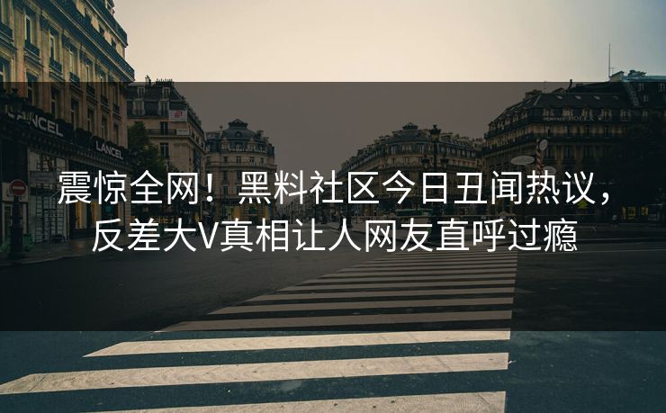 震惊全网！黑料社区今日丑闻热议，反差大V真相让人网友直呼过瘾