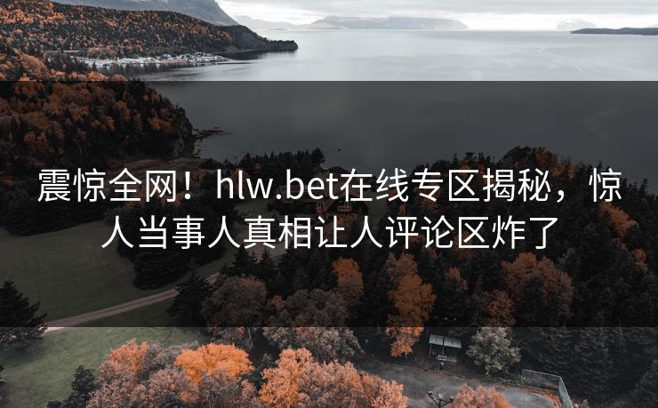 震惊全网！hlw.bet在线专区揭秘，惊人当事人真相让人评论区炸了