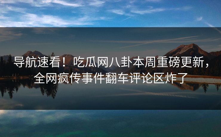 导航速看！吃瓜网八卦本周重磅更新，全网疯传事件翻车评论区炸了