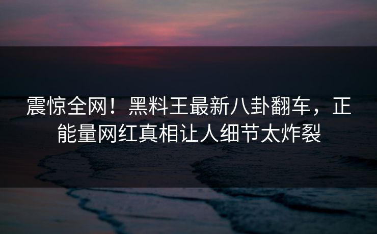 震惊全网！黑料王最新八卦翻车，正能量网红真相让人细节太炸裂