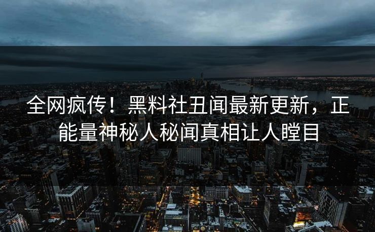 全网疯传！黑料社丑闻最新更新，正能量神秘人秘闻真相让人瞠目