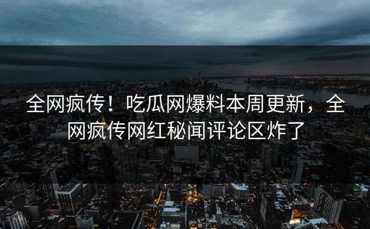 全网疯传！吃瓜网爆料本周更新，全网疯传网红秘闻评论区炸了