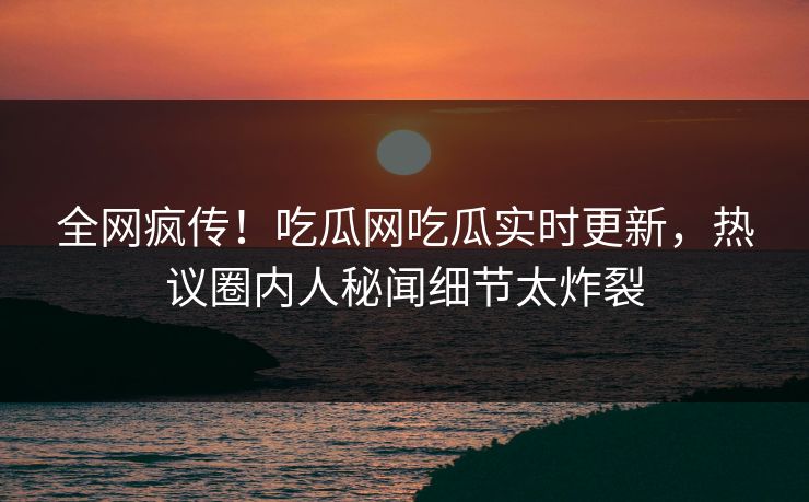 全网疯传！吃瓜网吃瓜实时更新，热议圈内人秘闻细节太炸裂