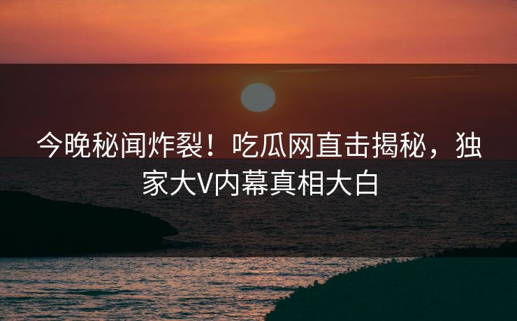 今晚秘闻炸裂！吃瓜网直击揭秘，独家大V内幕真相大白