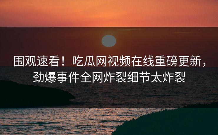 围观速看！吃瓜网视频在线重磅更新，劲爆事件全网炸裂细节太炸裂