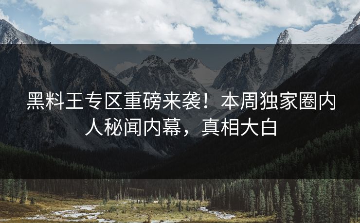 黑料王专区重磅来袭！本周独家圈内人秘闻内幕，真相大白
