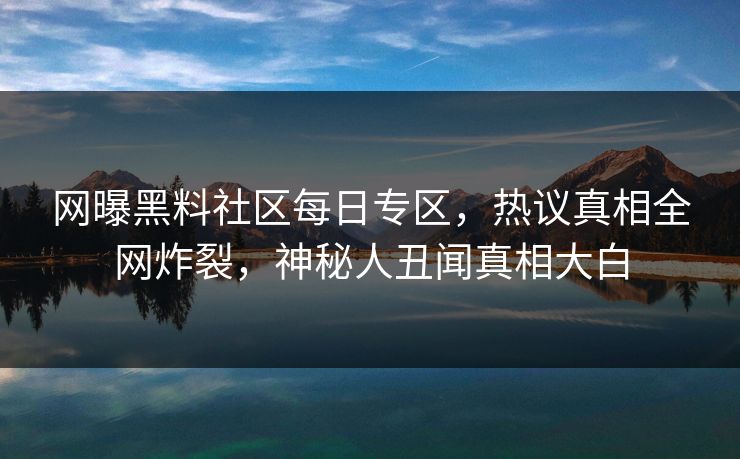 网曝黑料社区每日专区，热议真相全网炸裂，神秘人丑闻真相大白