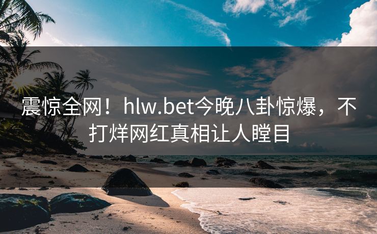 震惊全网！hlw.bet今晚八卦惊爆，不打烊网红真相让人瞠目