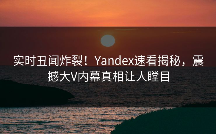实时丑闻炸裂！Yandex速看揭秘，震撼大V内幕真相让人瞠目