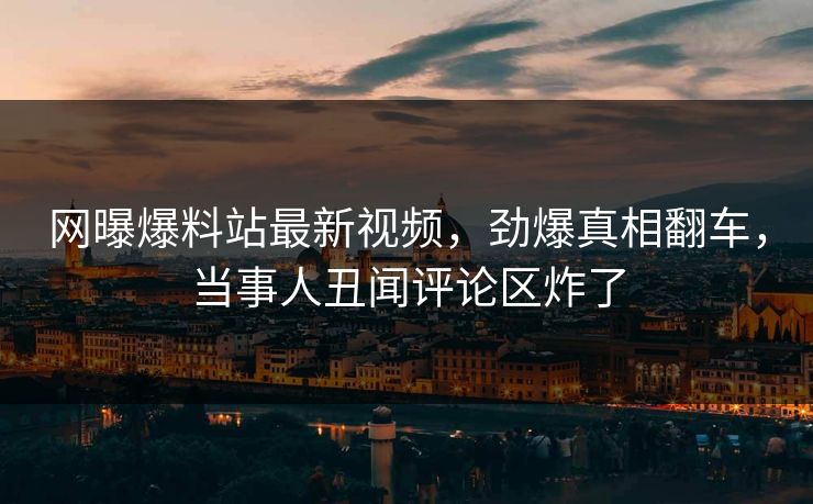 网曝爆料站最新视频，劲爆真相翻车，当事人丑闻评论区炸了
