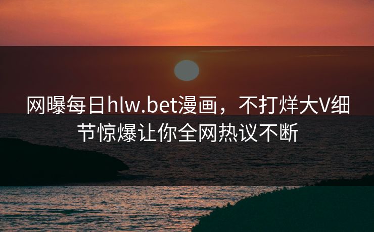网曝每日hlw.bet漫画，不打烊大V细节惊爆让你全网热议不断