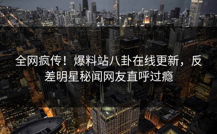 全网疯传！爆料站八卦在线更新，反差明星秘闻网友直呼过瘾