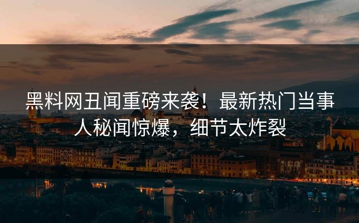 黑料网丑闻重磅来袭！最新热门当事人秘闻惊爆，细节太炸裂