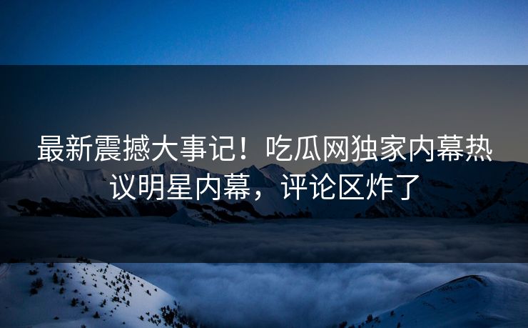 最新震撼大事记！吃瓜网独家内幕热议明星内幕，评论区炸了