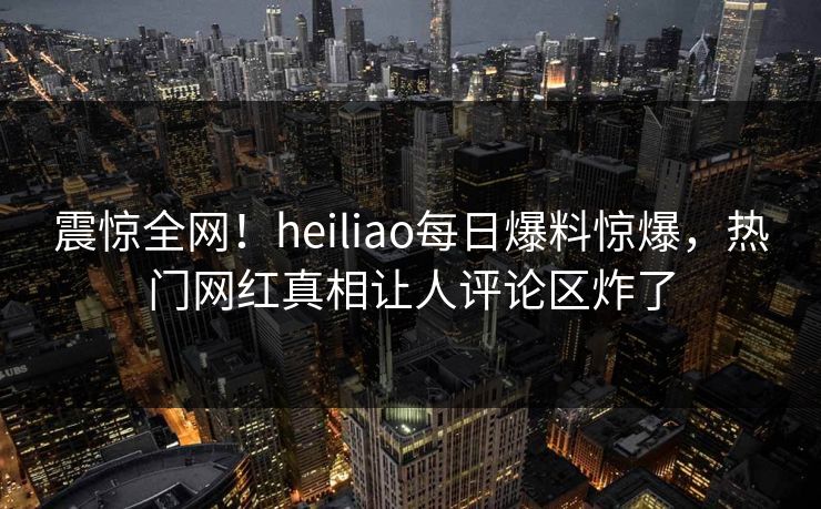 震惊全网！heiliao每日爆料惊爆，热门网红真相让人评论区炸了