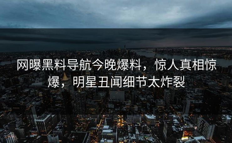 网曝黑料导航今晚爆料，惊人真相惊爆，明星丑闻细节太炸裂