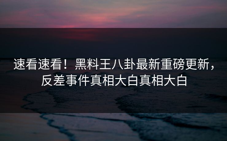 速看速看！黑料王八卦最新重磅更新，反差事件真相大白真相大白