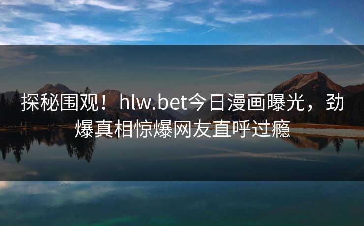 探秘围观！hlw.bet今日漫画曝光，劲爆真相惊爆网友直呼过瘾