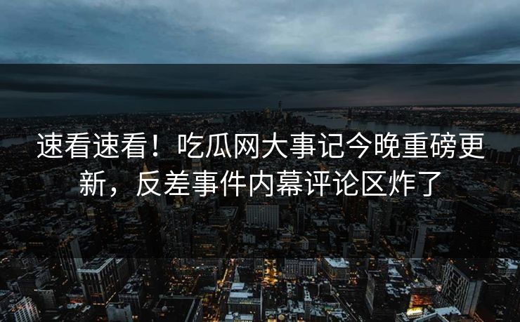 速看速看！吃瓜网大事记今晚重磅更新，反差事件内幕评论区炸了