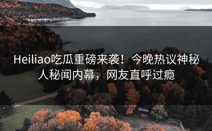 Heiliao吃瓜重磅来袭！今晚热议神秘人秘闻内幕，网友直呼过瘾