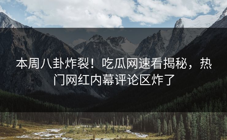 本周八卦炸裂！吃瓜网速看揭秘，热门网红内幕评论区炸了