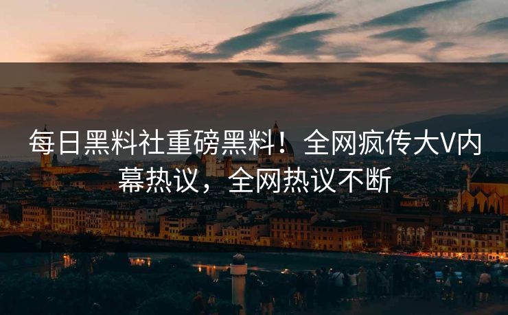 每日黑料社重磅黑料！全网疯传大V内幕热议，全网热议不断