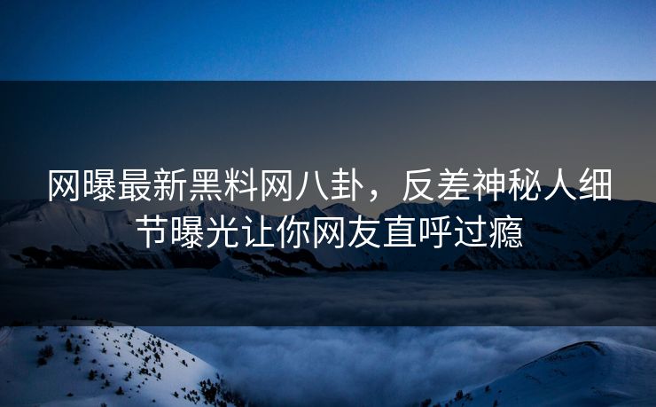 网曝最新黑料网八卦，反差神秘人细节曝光让你网友直呼过瘾