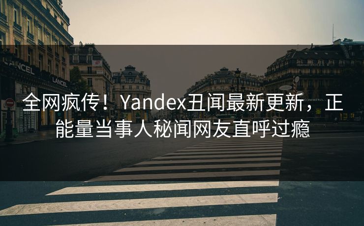 全网疯传！Yandex丑闻最新更新，正能量当事人秘闻网友直呼过瘾