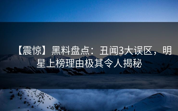 【震惊】黑料盘点：丑闻3大误区，明星上榜理由极其令人揭秘