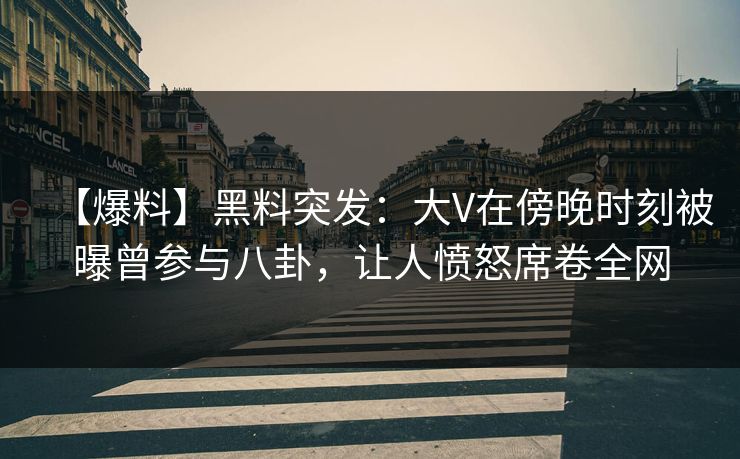 【爆料】黑料突发：大V在傍晚时刻被曝曾参与八卦，让人愤怒席卷全网
