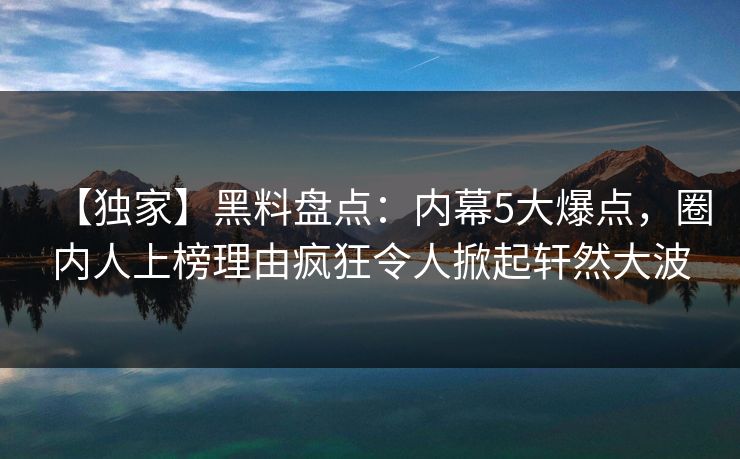 【独家】黑料盘点：内幕5大爆点，圈内人上榜理由疯狂令人掀起轩然大波