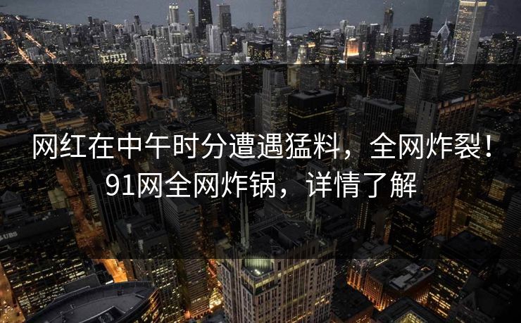 网红在中午时分遭遇猛料，全网炸裂！91网全网炸锅，详情了解