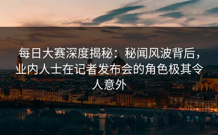 每日大赛深度揭秘：秘闻风波背后，业内人士在记者发布会的角色极其令人意外