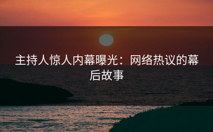 主持人惊人内幕曝光：网络热议的幕后故事