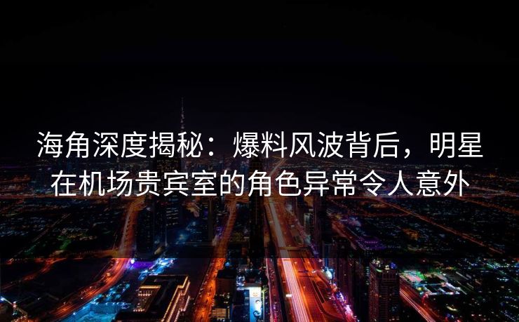 海角深度揭秘：爆料风波背后，明星在机场贵宾室的角色异常令人意外