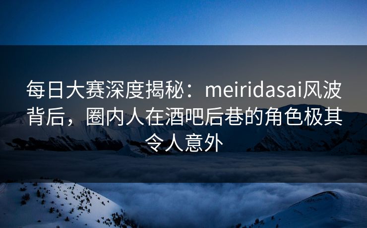 每日大赛深度揭秘：meiridasai风波背后，圈内人在酒吧后巷的角色极其令人意外