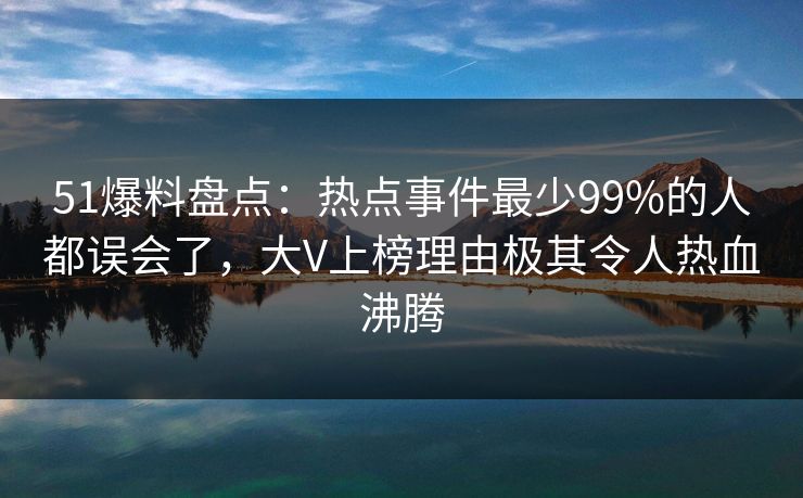 51爆料盘点：热点事件最少99%的人都误会了，大V上榜理由极其令人热血沸腾