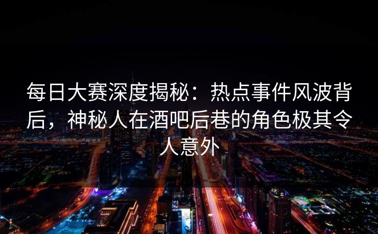 每日大赛深度揭秘：热点事件风波背后，神秘人在酒吧后巷的角色极其令人意外