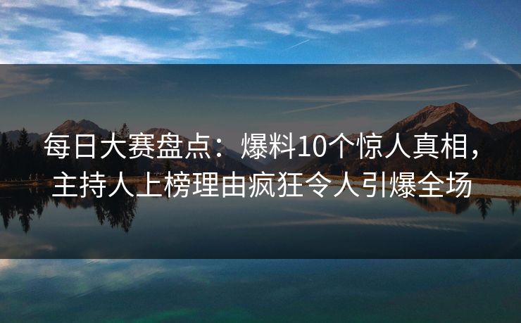每日大赛盘点：爆料10个惊人真相，主持人上榜理由疯狂令人引爆全场