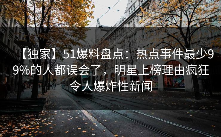 【独家】51爆料盘点：热点事件最少99%的人都误会了，明星上榜理由疯狂令人爆炸性新闻