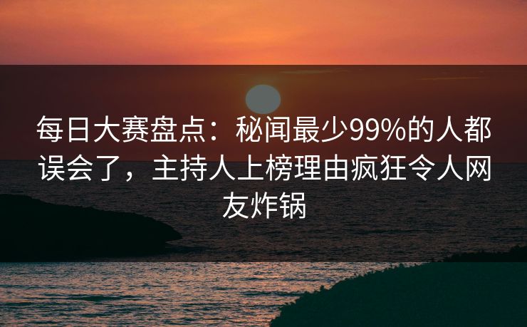 每日大赛盘点：秘闻最少99%的人都误会了，主持人上榜理由疯狂令人网友炸锅