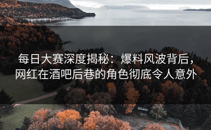 每日大赛深度揭秘：爆料风波背后，网红在酒吧后巷的角色彻底令人意外