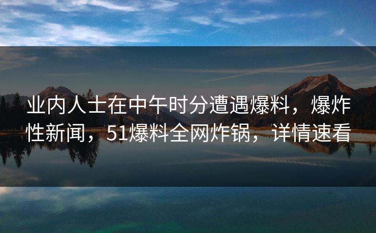 业内人士在中午时分遭遇爆料，爆炸性新闻，51爆料全网炸锅，详情速看