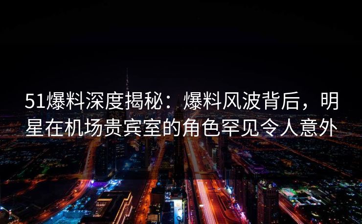 51爆料深度揭秘：爆料风波背后，明星在机场贵宾室的角色罕见令人意外