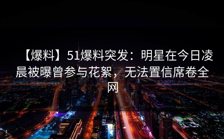 【爆料】51爆料突发：明星在今日凌晨被曝曾参与花絮，无法置信席卷全网