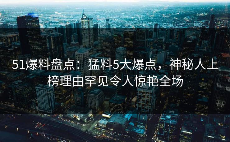 51爆料盘点：猛料5大爆点，神秘人上榜理由罕见令人惊艳全场