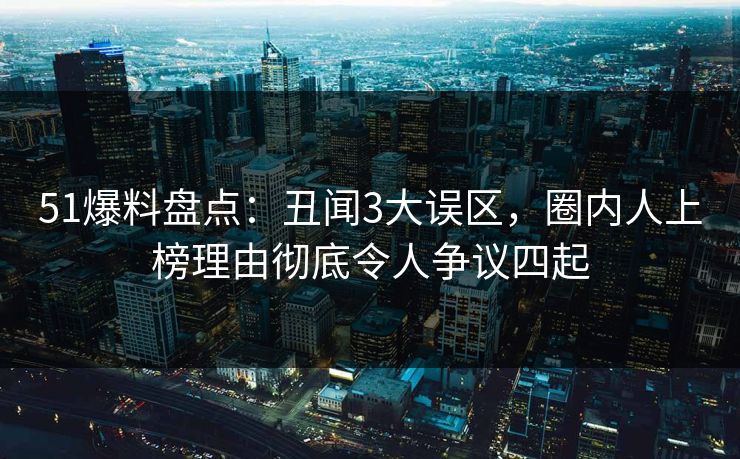 51爆料盘点：丑闻3大误区，圈内人上榜理由彻底令人争议四起