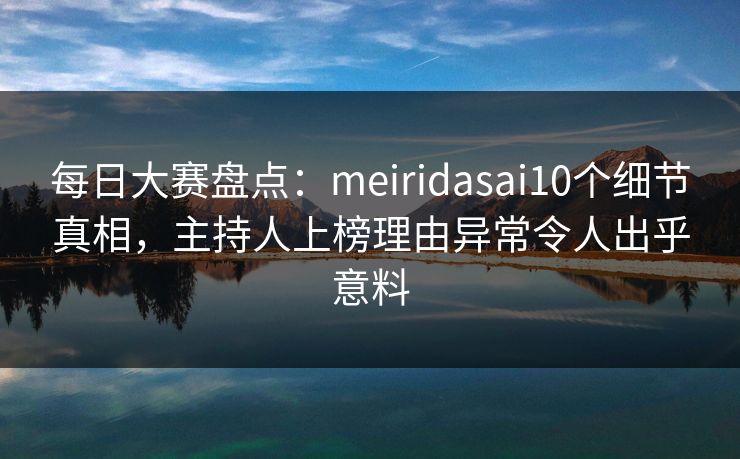 每日大赛盘点：meiridasai10个细节真相，主持人上榜理由异常令人出乎意料